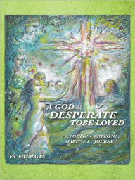 Title: A GOD DESPERATE TO BE LOVED: a poetic - artistic spiritual journey, Author: FR. ED GRAVES