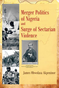 Title: Merger Politics of Nigeria and Surge of Sectarian Violence, Author: James Ohwofasa Akpeninor