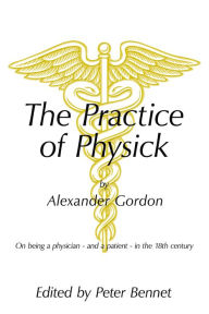 Title: The Practice of Physick by Alexander Gordon: On Being a Physician - and a Patient - in the 18Th Century, Author: Peter Bennett