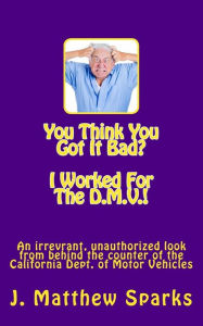 Title: You Think You Got It Bad? I Worked For The D.M.V.!: An irreverant, unauthorized look from behind the counter of the California Dept. of Motor Vehicles, Author: J Matthew Sparks