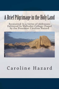 Title: A Brief Pilgrimage in the Holy Land: Recounted In a Series of Addresses Delivered In Wellesley College Chapel by the President Caroline Hazard, Author: Caroline Hazard