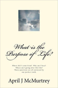 Title: What is the Purpose of Life?: Where did we come from? Why are we here? Where are we going after we die? These simple questions are all answered by one simple answer., Author: April J McMurtrey