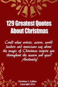 Title: 129 Greatest Quotes About Christmas: Could what artists, actors and world leaders say about the magic of Christmas inspire you throughout the season and year? Absolutely!, Author: Christine J Collins