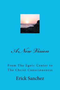 Title: A New Vision: From The Egoic Center to The Christ Consciousness, Author: Erick Sanchez