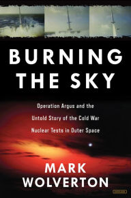 Title: Burning the Sky: Operation Argus and the Untold Story of the Cold War Nuclear Tests in Outer Space, Author: Mark Wolverton