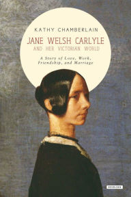 Title: Jane Welsh Carlyle and Her Victorian World: A Story of Love, Work, Marriage, and Friendship, Author: Kathy Chamberlain