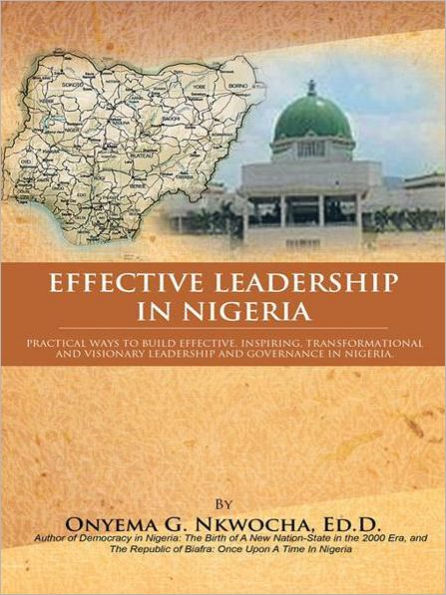 EFFECTIVE LEADERSHIP IN NIGERIA: Practical Ways to Build Effective, Inspiring, Transformational and Visionary Leadership and Governance in Nigeria