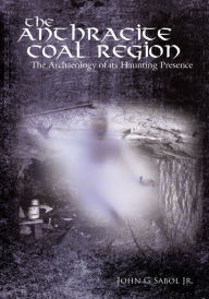 Title: The Anthracite Coal Region: The Archaeology of its Haunting Presence, Author: John G. Sabol Jr.