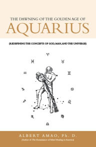 Title: The Dawning of the Golden Age of Aquarius: (Redefining the Concepts of God, Man, and the Universe), Author: Albert Amao Ph. D.