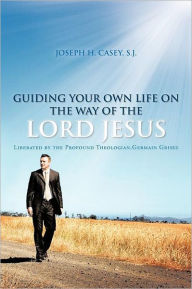 Title: Guiding Your Own Life on the Way of the Lord Jesus: Liberated by the Profound Theologian, Germain Grisez, Author: Joseph H Casey S J