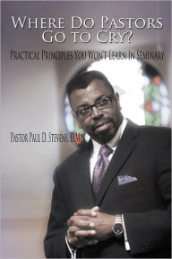 Title: Where Do Pastors Go to Cry?: Practical Principles You Won't Learn In Seminary, Author: Pastor Paul D. Stevens