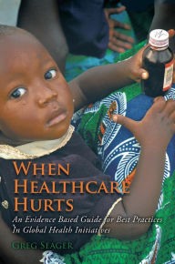 Title: When Healthcare Hurts: An Evidence Based Guide for Best Practices In Global Health Initiatives, Author: Greg Seager