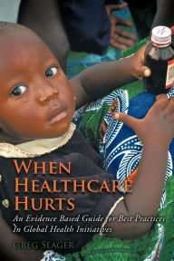 Title: When Healthcare Hurts: An Evidence Based Guide for Best Practices In Global Health Initiatives, Author: Greg Seager