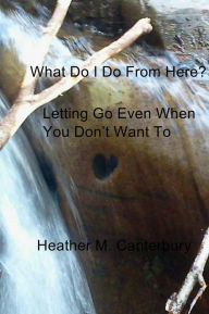 Title: What Do I Do From Here?: Letting Go Even When You Don't Want To, Author: Heather M. Canterbury