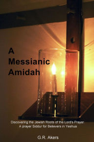 Title: A Messianic Amidah: Discovering the Jewish Roots of the Lord's Prayer. A prayer Siddur for Believers in Yeshua, Author: G.R. Akers