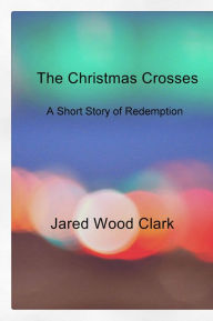 Title: The Christmas Crosses: A Short Story of Redemption, Author: Jared Wood Clark