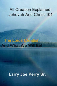 Title: All Creation Explained! Jehovah and Christ 101: The Lord's Creation and What We Will Be!, Author: Larry Joe Perry Sr.