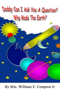 Title: Daddy Can I Ask You a Question? Who Made The Earth?, Author: Min. Willman E. Compton Jr