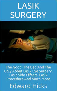 Title: Lasik Surgery: The Good, The Bad And The Ugly About Lasik Eye Surgery, Lasic Side Effects, Lasik Procedure And Much More, Author: Edward Hicks