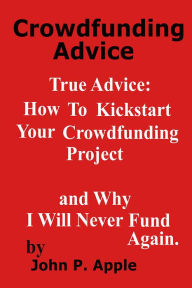 Title: Crowdfunding Advice: True Advice: How to Kickstart your Crowdfunding Project, and why I will NEVER do it Again!, Author: John P. Apple