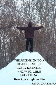 Title: The Ascension to a Higher Level of Consciousness -- How to Cure Everything: New Age - High on Life, Author: Kevin Carvalho