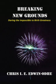 Title: Breaking New Grounds: Daring the Impossible to Birth Greatness, Author: Chris I. E. Edwin-Odhe