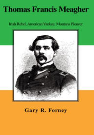 Title: Thomas Francis Meagher: Irish Rebel, American Yankee, Montana Pioneer, Author: Gary R. Forney