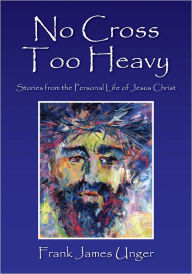 Title: No Cross Too Heavy: Stories from the Personal Life of Jesus Christ, Author: Frank James Unger