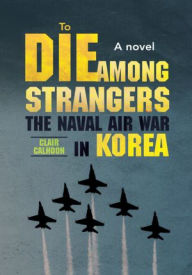 Title: To Die Among Strangers: The naval air war in Korea A novel, Author: Clair Calhoon