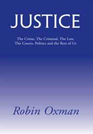 Title: Justice: The Crime, The Criminal, The Law, The Courts, Politics and the Rest of Us, Author: Robin Oxman