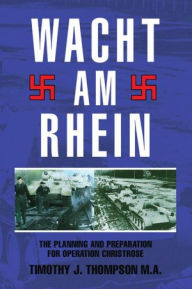 Title: Wacht Am Rhein: The Planning and Preparation for Operation Christrose, Author: Timothy J. Thompson M.A.