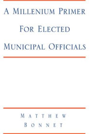 Title: A Millenium Primer For Elected Municipal Officials: and Anyone Else Who Wants to Know What is Really Going On at City Hall, Author: Matthew Bonnet