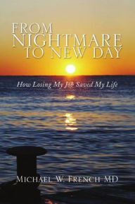 Title: From Nightmare To New Day: How Losing My Job Saved My Life, Author: Michael W. French MD