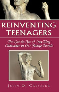 Title: Reinventing Teenagers: The Gentle Art of Instilling Character in Our Young People, Author: John D. Cressler