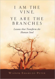 Title: I Am the Vine, Ye Are the Branches: Lessons That Transform the Human Soul, Author: Wisdom Emamuzo Peter