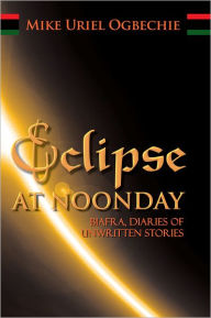 Title: ECLIPSE AT NOONDAY: Biafra, DIARIES OF UNWRITTEN STORIES, Author: Mike Uriel Ogbechie