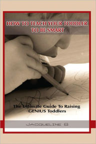 Title: How To Teach Your Toddler To Be Smart: The Ultimate Guide To Raising GENIUS Toddlers: The Ultimate Guide To Raising GENIUS Toddlers, Author: Jacqueline B