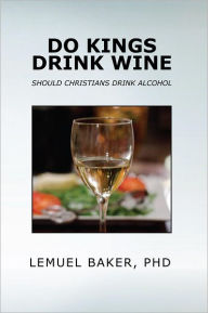 Title: DO KINGS DRINK WINE: SHOULD CHRISTIANS DRINK ALCOHOL, Author: LEMUEL BAKER