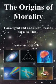 Title: The Origins of Morality: Convergent and Consilient Reasons for a Re Think, Author: Daniel A. Briggs Ph.D.