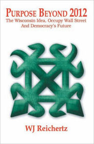 Title: Purpose Beyond 2012 : The Wisconsin Idea, Occupy Wall Street And Democracy's Future, Author: WJ Reichertz