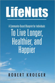 Title: LifeNuts: A Community-Based Blueprint for Individuals To Live Longer, Healthier, and Happier, Author: Robert Kroeger