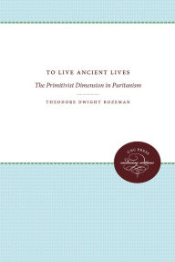 Title: To Live Ancient Lives: The Primitivist Dimension in Puritanism, Author: Theodore Dwight Bozeman