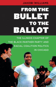 Title: From the Bullet to the Ballot: The Illinois Chapter of the Black Panther Party and Racial Coalition Politics in Chicago, Author: Jakobi Williams