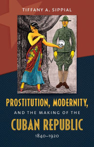 Title: Prostitution, Modernity, and the Making of the Cuban Republic, 1840-1920, Author: Tiffany A. Sippial