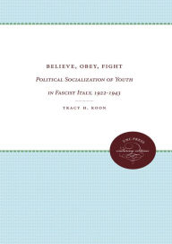 Title: Believe, Obey, Fight: Political Socialization of Youth in Fascist Italy, 1922-1943, Author: Tracy H. Koon