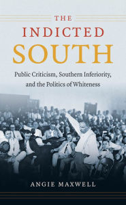 Title: The Indicted South: Public Criticism, Southern Inferiority, and the Politics of Whiteness, Author: Angie Maxwell