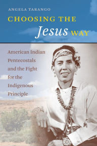 Title: Choosing the Jesus Way: American Indian Pentecostals and the Fight for the Indigenous Principle, Author: Angela Tarango