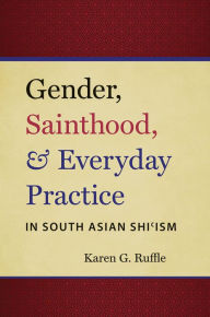 Title: Gender, Sainthood, and Everyday Practice in South Asian Shi?ism, Author: Karen G. Ruffle