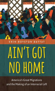 Title: Ain't Got No Home: America's Great Migrations and the Making of an Interracial Left, Author: Erin Royston Battat