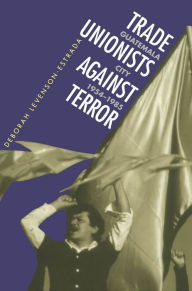 Title: Trade Unionists Against Terror: Guatemala City, 1954-1985, Author: Deborah Levenson-Estrada